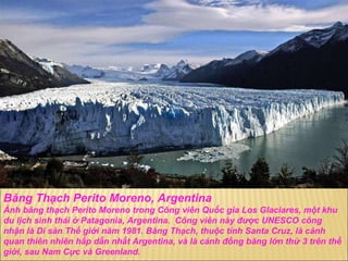B ă ng Thạch Perito Moreno, Argentina Ảnh b ă ng thạch Perito Moreno trong Công viên Quốc gia Los Glaciares, một khu du lịch sinh thái ở Patagonia, Argentina.  Công viên này  đượ c UNESCO công nhận là Di sản Thế giới n ă m 1981. B ă ng Thạch, thuộc tỉnh Santa Cruz, là cảnh quan thiên nhiên hấp dẫn nhất Argentina, và là cánh  đồ ng b ă ng lớn thứ 3 trên thế giới, sau Nam Cực và Greenland. 