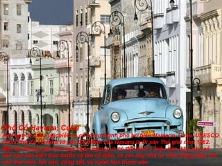 Phố Cổ Havana, Cuba Ảnh ng ườ i Cuba lái chiếc xe cổ trong thành phố bờ biển Malecon, Cuba. UNESCO chọn Phố Cổ Havana và các Cổ thành của Havana là Di sản Thế giới n ă m 1982. Mặc dù Havana  đã  mở rộng ngổn ngang và có  đế n h ơ n 2 triệu dân, khu phố cổ vẫn còn các kíến trúc barốc và tân cổ  đ iển, và các dãy nhà t ư  nhân  đồ ng  đ iệu với  các mái vòm, lan can, cổng sắt, và v ườ n hoa tr ướ c sân. 
