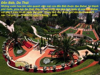 Đền Báb, Do Thái Những v ườ n hoa lớn nằm quanh vòm mái của  đề n Báb thuộc  đạ o Bahai, tại thành phố Haifa, phía bắc Do Thái.  Đâ y là một trung tâm tâm linh quốc tế của  đạ o Bahai, với gần 6 triệu tín  đồ  khắp thế giới.  Trung tâm này  đượ c ghi vào danh sách Di sản Thế giới của UNESCO ngày 8 tháng 7, 2008. 