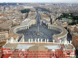 Vatican Quảng tr ườ ng thánh Phê Rô chụp từ trên không. Theo trang web Di sản Quốc tế, lãnh thổ nhỏ bé này có một bộ s ư u tập các tác phẩm kiến trúc,  đ iêu khắc, và mỹ thuật thật vĩ  đạ i. Vatican  đượ c ghi vào danh sách Di sản Quốc tế n ă m 1984. 