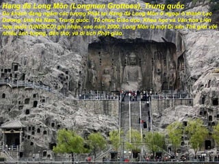 Hang  đá  Long Môn (Longmen Grottoes), Trung quốc Du khách  đ ang ngắm các t ượ ng Phật tại Hang  đá  Long Môn ở ngoại ô thành Lạc D ươ ng, tỉnh Hà Nam, Trung quốc.  Tổ chức Giáo dục, Khoa học và V ă n hóa Liên hợp quốc (UNESCO) ghi nhận, vào n ă m 2000, Long Môn là một Di sản Thế giới với nhiều ảnh t ượ ng,  đề n thờ, và di tích Phật giáo. 