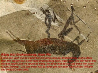 Rặng Núi Drakensbreg, Nam Phi Tranh trên vách núi do ng ườ i San vẽ trong rặng núi Drakensbreg, ở phía  đô ng Nam Phi. Ng ườ i San ở trên rặng Drakensberg nhiều ngàn n ă m, cho  đế n khi bị tiêu diệt bởi ng ườ i Zulu và ng ườ i da trắng. Họ  để  lại một bộ s ư u tập tranh trên vách núi phi th ườ ng.  Các bức tranh này  đã   đượ c ghi vào danh sách Di sản Thế giới của UNESCO n ă m 2000. 
