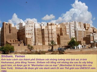 Shibam, Yemen Ảnh toàn cảnh của thành phố Shibam với những t ườ ng nhà lịch sử, ở tỉnh  Hadramaut, phía  đô ng Yemen. Shibam nổi tiếng với những tòa cao ốc xây bằng gạch bùn, và  đượ c gọi là “Manhattan của sa mạc” (Manhattan là trung tâm của New York).  Shibam  đã   đượ c ghi vào danh sách Di sản Thế giới của UNESCO n ă m 1982. 