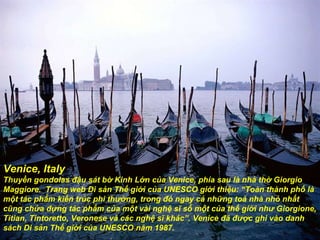Venice, Italy Thuyền gondolas  đậ u sát bờ Kinh Lớn của Venice, phía sau là nhà thờ Giorgio Maggiore.  Trang web Di sản Thế giới của UNESCO giới thiệu: “Toàn thành phố là một tác phẩm kiến trúc phi th ườ ng, trong  đó  ngay cả những toà nhà nhỏ nhất cũng chứa  đự ng tác phẩm của một vài nghệ sĩ số một của thế giới nh ư  Giorgione, Titian, Tintoretto, Veronese và các nghệ sĩ khác”. Venice  đã   đượ c ghi vào danh sách Di sản Thế giới của UNESCO n ă m 1987. 