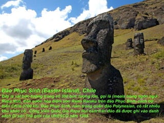 Đảo Phục Sinh (Easter Island), Chile Đây là vài bức t ượ ng trong số 390 bức t ượ ng lớn, gọi là (moais trong ngôn ngữ Rapa Nui), trên s ườ n hỏa diệm s ơ n Rano Raraku trên  đả o Phục Sinh, cách bờ biển Chile 3700 km. Đảo Phục Sinh, nằm trong quần  đả o Polynesian, có rất nhiều khu khảo cổ.  Công Viên Quốc Gia Rapa Nui nằm trên  đả o  đã   đượ c ghi vào danh sách Di sản Thế giới của UNESCO n ă m 1995. 