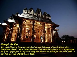 Hampi, Ấn Độ Một ngôi  đề n cổ ở làng Hampi, gần thành phố Hospet, phía bắc thành phố Bangalore, Ấn Độ.  Hampi nằm giữa các di tích còn sót lại của cố  đô  Vijayanagar,  đế  quốc Vijayangar.  Hampi và những  đề n  đà i x ư a cũ  đượ c ghi vào danh sách Di sản Thế giới của UNESCO n ă m 1986. 