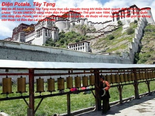 Điện Potala, Tây Tạng Một tín  đồ  hành h ươ ng Tây Tạng xoay trục cầu nguyện trong khi thiền hành quanh  đ iện Potala ở thủ  đô  Lhasa.  Từ khi UNESCO công nhận  đ iện Potala là Di sản Thế giới n ă m 1994, chính  quyền Trung Quốc cho rằng  đ iện Potala, n ơ i trị vì của các  đờ i Đạt Lai Lạt Ma,  đã  thuộc về mọi ng ườ i trên thế giới và không còn thuộc về Đức Đạt Lai Lạt Ma nữa.  