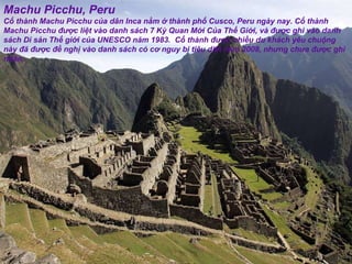 Machu Picchu, Peru Cổ thành Machu Picchu của dân Inca nằm ở thành phố Cusco, Peru ngày nay. Cổ thành Machu Picchu  đượ c liệt vào danh sách 7 Kỳ Quan Mới Của Thế Giới, và  đượ c ghi vào danh sách Di sản Thế giới của UNESCO n ă m 1983.  Cổ thành  đượ c nhiều du khách yêu chuộng này  đã   đượ c  đề  nghị vào danh sách có c ơ  nguy bị tiêu diệt n ă m 2008, nh ư ng ch ư a  đượ c ghi nhận. 