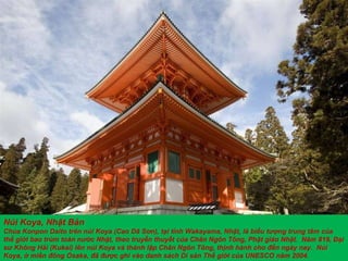Núi Koya, Nhật Bản Chùa Konpon Daito trên núi Koya (Cao Dã S ơ n), tại tỉnh Wakayama, Nhật, là biểu t ượ ng trung tâm của thế giới bao trùm toàn n ướ c Nhật, theo truyền thuyết của Chân Ngôn Tông, Phật giáo Nhật.  N ă m 819, Đại s ư  Không Hải (Kukai) lên núi Koya và thành lập Chân Ngôn Tông, thịnh hành cho  đế n ngày nay.  Núi Koya, ở miền  đô ng Osaka,  đã   đượ c ghi vào danh sách Di sản Thế giới của UNESCO n ăm  2004. 