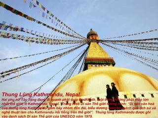 Thung Lũng Kathmandu, Nepal Hai phụ n ữ  Tây Tạng  đ ang  đ i quanh phật tháp Bodhnath, một trong nh ững  phật tháp l ớ n nhất thế gi ớ i, ở Kathmandu, Nepal.  Trang Web Di sản Thế gi ớ i t ườ ng trình: “Di sản v ă n hoá của thung lũng Kathmandu gồm bảy nhóm  đề n  đà i, biểu d ươ ng toàn bộ thành quả lịch s ử  và nghệ thuật làm cho Kathmandu nổi tiếng trên thế gi ớ i”.  Thung lũng Kathmandu  đượ c ghi vào danh sách Di sản Thế gi ới  của UNESCO n ă m 1979. 