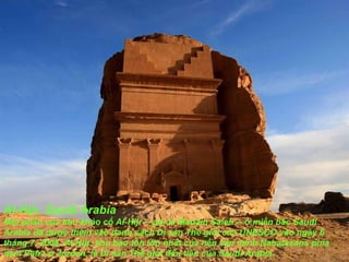 Al-Hijr, Saudi Arabia Một phần của khu khảo cổ Al-Hijr -- gọi là Madain Saleh -- ở miền bắc Saudi Arabia  đã   đượ c thêm vào danh sách Di sản Thế giới của UNESCO vào ngày 6 tháng 7, 2008. Al-Hijr, khu bảo tồn lớn nhất của nền v ă n minh Nabataeans phía nam Petra ở Jordan, là Di sản Thế giới  đầ u tiên của Saudi Arabia. 