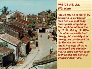 Phố Cổ Hội An,  Việt Nam Phố cổ Hội An là một ví dụ ấn tượng về sự bảo tồn toàn hảo của một cảng thương mại vùng Đông Nam Á phồn thịnh từ thế kỷ 15 đến thế kỷ 19.  Kiến trúc nhà cửa và địa hình đường phố cho thấy ảnh hưởng của cả văn hoá bản địa lẫn văn hoá nước ngoài, hoà hợp để tạo ra thành phố độc đáo này. Hội An  đượ c ghi vào danh sách Di sản Thế giới của UNESCO n ă m 1999. 