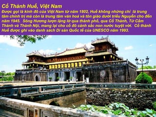 Cổ Thành Huế, Việt Nam Được gọi là kinh đô của Việt Nam từ năm 1802, Huế không những chỉ  là trung tâm chính trị mà còn là trung tâm văn hoá và tôn giáo dưới triều Nguyễn cho đến năm 1945.  Sông Hương lượn lặng lờ qua thành phố, qua Cổ Thành, Tử Cấm Thành và Thành Nội, mang lại cho cố đô cảnh sắc non nước tuyệt vời.  Cổ thành Huế  đượ c ghi vào danh sách Di sản Quốc tế của UNESCO n ă m 1993.  