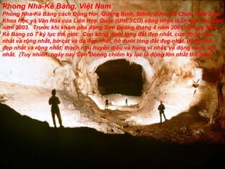 Phong Nha-Kẻ Bàng, Việt Nam Phong Nha-Kẻ Bàng cách Đồng Hới, Quảng Bình, 50km, được Tổ Chức Giáo Dục, Khoa Học và Văn Hóa của Liên Hợp Quốc (UNESCO) công nhận là Di sản Thế Giới năm 2003.  Trước khi khám phá động Sơn Đoòng tháng 4 năm 2009, Phong Nha – Kẻ Bàng có 7 kỷ lục thế giới: Con sông dưới lòng đất đẹp nhất, cửa động cao nhất và rộng nhất, bờ cát và đá đẹp nhất, hồ dưới lòng đất đẹp nhất, động khô đẹp nhất và rộng nhất, thạch nhủ huyền diệu và hùng vĩ nhất, và động nước dài nhất. (Tuy nhiên, ngày nay Sơn Đoòng chiếm kỷ lục là động lớn nhất thế giới).  