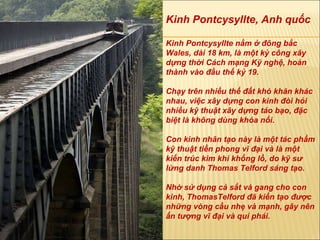 Kinh Pontcysyllte, Anh quốc Kinh Pontcysyllte nằm ở  đô ng bắc Wales, dài 18 km, là một kỳ công xây dựng thời Cách mạng Kỹ nghệ, hoàn thành vào  đầ u thế kỷ 19.  Chạy trên nhiều thế  đấ t khó kh ă n khác nhau, việc xây dựng con kinh  đò i hỏi nhiều kỹ thuật xây dựng táo bạo,  đặ c biệt là không dùng khóa nối.  Con kinh nhân tạo này là một tác phẩm kỹ thuật tiền phong vĩ  đạ i và là một kiến trúc kim khí khổng lồ, do kỹ s ư  lừng danh Thomas Telford sáng tạo.  Nhờ sử dụng cả sắt và gang cho con kinh, ThomasTelford  đã  kiến tạo  đượ c những vòng cầu nhẹ và mạnh, gây nên ấn t ượ ng vĩ  đạ i và quí phái. 