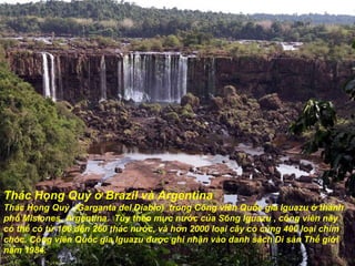 Thác Họng Quỷ ở Brazil và Argentina Thác Họng Quỷ  (Garganta del Diablo)  trong Công viên Quốc gia Iguazu ở thành phố Misiones, Argentina.  Tùy theo mực n ướ c của Sông Iguazu , công viên này  có thể có từ 160  đế n 260 thác n ướ c, và h ơ n 2000 loại cây cỏ cùng 400 loại chim chóc. Công viên Quốc gia Iguazu  đượ c ghi nhận vào danh sách Di sản Thế gi ớ i n ă m 1984. 