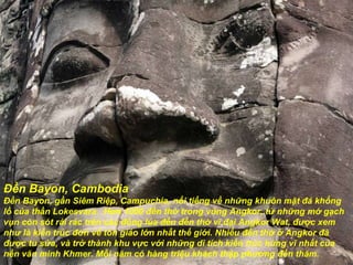 Đền Bayon, Cambodia Đền Bayon, gần Siêm Riệp, Campuchia, nổi tiếng về những khuôn mặt  đá  khổng lồ của thần Lokesvara.  H ơ n 1000  đề n thờ trong vùng Angkor, từ những mớ gạch vụn còn sót rải rác trên các  đồ ng lúa  đế n  đề n thờ vĩ  đạ i Angkor Wat,  đượ c xem nh ư  là kiến trúc  đơ n về tôn giáo lớn nhất thế giới. Nhiều  đề n thờ ở Angkor  đã   đượ c tu sửa, và trở thành khu vực với những di tích kiến trúc hùng vĩ nhất của nền v ă n minh Khmer. Mỗi n ă m có hàng triệu khách thập ph ươ ng  đế n th ă m. 