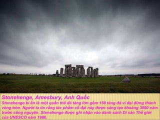 Stonehenge, Amesbury, Anh Quốc Stonehenge bí ẩn là một quần thể  đ á tảng lớn gồm 150 tảng  đá  vĩ  đạ i  đứ ng thành vòng tròn. Ng ườ i ta tin rằng tác phẩm cổ  đạ i này  đượ c sáng tạo khoảng 3000 n ă m tr ướ c công nguyên. Stonehenge  đượ c ghi nhận vào danh sách Di sản Thế giới của UNESCO n ă m 1986. 