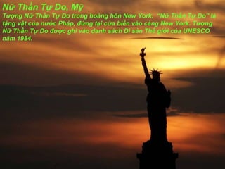 Nữ Thần Tự Do, Mỹ T ượ ng Nữ Thần Tự Do trong hoàng hôn New York.  “Nữ Thần Tự Do” là tặng vật của n ướ c Pháp,  đ ứng tại cửa biển vào cảng New York. T ượ ng Nữ Thần Tự Do  đượ c ghi vào danh sách Di sản Thế giới của UNESCO n ă m 1984. 