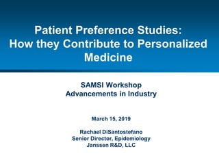 1
Patient Preference Studies:
How they Contribute to Personalized
Medicine
SAMSI Workshop
Advancements in Industry
March 15, 2019
Rachael DiSantostefano
Senior Director, Epidemiology
Janssen R&D, LLC
 
