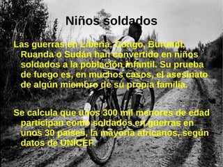 Niños soldados
Las guerras en Liberia, Congo, Burundi,
 Ruanda o Sudán han convertido en niños
 soldados a la población infantil. Su prueba
 de fuego es, en muchos casos, el asesinato
 de algún miembro de su propia familia.


Se calcula que unos 300 mil menores de edad
 participan como soldados en guerras en
 unos 30 países, la mayoría africanos, según
 datos de UNICEF.
 