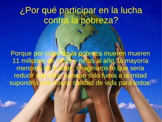 ¿Por qué participar en la lucha
        contra la pobreza?


Porque por culpa de la pobreza mueren mueren
 11 millones de niños y niñas al año, la mayoría
  menores de 5 años. Imaginaros lo que seria
 reducir esa cifra, aunque solo fuera a la mitad
supondría una mayor calidad de vida para todos.
 