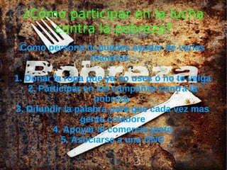 ¿Cómo participar en la lucha
     contra la pobreza?
 Como persona tu puedes ayudar de varias
               maneras :

1. Donar la ropa que ya no uses o no te valga
    2. Participar en las campañas contra la
                    pobreza
3. Difundir la palabra para que cada vez mas
                 gente colabore
          4. Apoyar al comercio justo
            5. Asociarse a una ONG
 