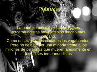 Pobreza


       La pobreza no solo existe en países
    tercermundistas hay ejemplos mucho mas
                    cercano.
Como en las grandes ciudades los vagabundos.
   Pero no deja de ser una minoría frente a los
millones de personas que mueren anualmente en
           los países tercermundistas
 