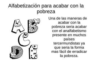 Alfabetización para acabar con la
             pobreza
                 Una de las maneras de
                       acabar con la
                  pobreza seria acabar
                  con el analfabetismo
                   presente en muchos
                           países
                    tercermundistas ya
                     que seria la forma
                  mas fácil de erradicar
                        la pobreza.
 
