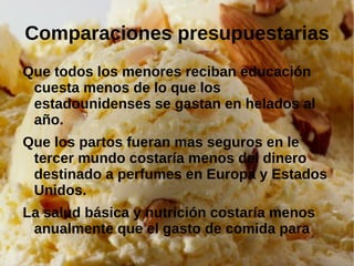 Comparaciones presupuestarias
Que todos los menores reciban educación
 cuesta menos de lo que los
 estadounidenses se gastan en helados al
 año.
Que los partos fueran mas seguros en le
 tercer mundo costaría menos del dinero
 destinado a perfumes en Europa y Estados
 Unidos.
La salud básica y nutrición costaría menos
 anualmente que el gasto de comida para
 mascotas en EEUU y Europa.
 