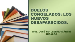 DUELOS
CONGELADOS: LOS
NUEVOS
DESAPARECIDOS.
MSc. JOSÉ GUILLERMO MÁRTIR
HIDALGO
 