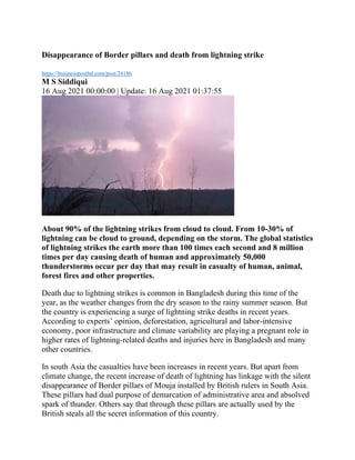 Disappearance of Border pillars and death from lightning strike
https://businesspostbd.com/post/24186
M S Siddiqui
16 Aug 2021 00:00:00 | Update: 16 Aug 2021 01:37:55
About 90% of the lightning strikes from cloud to cloud. From 10-30% of
lightning can be cloud to ground, depending on the storm. The global statistics
of lightning strikes the earth more than 100 times each second and 8 million
times per day causing death of human and approximately 50,000
thunderstorms occur per day that may result in casualty of human, animal,
forest fires and other properties.
Death due to lightning strikes is common in Bangladesh during this time of the
year, as the weather changes from the dry season to the rainy summer season. But
the country is experiencing a surge of lightning strike deaths in recent years.
According to experts’ opinion, deforestation, agricultural and labor-intensive
economy, poor infrastructure and climate variability are playing a pregnant role in
higher rates of lightning-related deaths and injuries here in Bangladesh and many
other countries.
In south Asia the casualties have been increases in recent years. But apart from
climate change, the recent increase of death of lightning has linkage with the silent
disappearance of Border pillars of Mouja installed by British rulers in South Asia.
These pillars had dual purpose of demarcation of administrative area and absolved
spark of thunder. Others say that through these pillars are actually used by the
British steals all the secret information of this country.
 