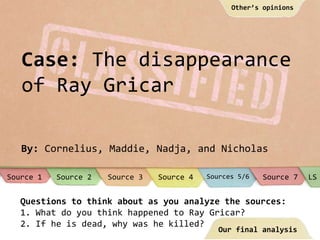 Case: The disappearance
of Ray Gricar
By: Cornelius, Maddie, Nadja, and Nicholas
Questions to think about as you analyze the sources:
1. What do you think happened to Ray Gricar?
2. If he is dead, why was he killed?
Source 1 Source 7Sources 5/6Source 2 Source 4Source 3 LS
Our final analysis
Other’s opinions
 