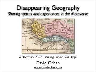Disappearing Geography
Sharing spaces and experiences in the Metaverse




      6 December 2007 - PiùBlog - Rome, San Diego

                  David Orban
                 www.davidorban.com