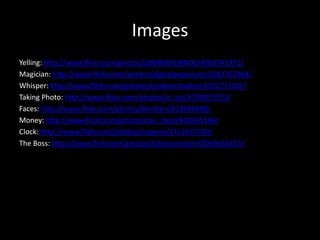 Images
Yelling: http://www.flickr.com/photos/28096801@N05/4581041971/
Magician: http://www.flickr.com/photos/digitalpapercuts/2582762964/
Whisper: http://www.flickr.com/photos/outdoorstudios/4322773102/
Taking Photo: http://www.flickr.com/photos/lo_ise/4730973273/
Faces: http://www.flickr.com/photos/bernfarr/813845698/
Money: http://www.flickr.com/photos/tao_zhyn/442965594/
Clock: http://www.flickr.com/photos/mayeve/2312167749/
The Boss: http://www.flickr.com/photos/lobraumeister/4066636415/