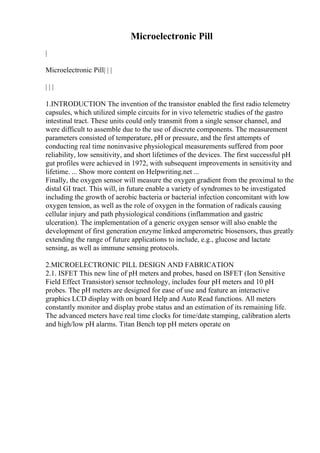 Microelectronic Pill
|
Microelectronic Pill| | |
| | |
1.INTRODUCTION The invention of the transistor enabled the first radio telemetry
capsules, which utilized simple circuits for in vivo telemetric studies of the gastro
intestinal tract. These units could only transmit from a single sensor channel, and
were difficult to assemble due to the use of discrete components. The measurement
parameters consisted of temperature, pH or pressure, and the first attempts of
conducting real time noninvasive physiological measurements suffered from poor
reliability, low sensitivity, and short lifetimes of the devices. The first successful pH
gut profiles were achieved in 1972, with subsequent improvements in sensitivity and
lifetime. ... Show more content on Helpwriting.net ...
Finally, the oxygen sensor will measure the oxygen gradient from the proximal to the
distal GI tract. This will, in future enable a variety of syndromes to be investigated
including the growth of aerobic bacteria or bacterial infection concomitant with low
oxygen tension, as well as the role of oxygen in the formation of radicals causing
cellular injury and path physiological conditions (inflammation and gastric
ulceration). The implementation of a generic oxygen sensor will also enable the
development of first generation enzyme linked amperometric biosensors, thus greatly
extending the range of future applications to include, e.g., glucose and lactate
sensing, as well as immune sensing protocols.
2.MICROELECTRONIC PILL DESIGN AND FABRICATION
2.1. ISFET This new line of pH meters and probes, based on ISFET (Ion Sensitive
Field Effect Transistor) sensor technology, includes four pH meters and 10 pH
probes. The pH meters are designed for ease of use and feature an interactive
graphics LCD display with on board Help and Auto Read functions. All meters
constantly monitor and display probe status and an estimation of its remaining life.
The advanced meters have real time clocks for time/date stamping, calibration alerts
and high/low pH alarms. Titan Bench top pH meters operate on
 
