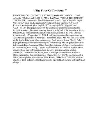 `` The Birds Of The South ``
UNDER THE GUILLOTINE OF IDEOLOGY: POST SEPTEMBER 11, 2001
ARABIC NOVELS (A STUDY IN AMANI ABU AL FADHL S THE BIRDS OF
THE SOUTH ) Hassan Jalal Abdullah Weshah Lecturer, Dept. of English, Hajjah
University, Yemen Dr. Rafiq Zakaria Centre for Higher Learning Advanced
Research,Aurangabad. M.A. English, II Year hassanjalal2015@gmail.com
*ABSTRACT* This paper deals with the ideological nature that dominates the
thematic structure of the contemporary Arabic novel which is the natural reaction to
the campaigns of Islamophobia re activated and intensified in the West after the
terrorist attacks of September 11, 2001. It tackles the tension of the contemporary
Arab Muslim generation in America as narrated in Amani Abu Al Fadhl s The Birds
of the South . Like many other contemporary Arab writers, Amani Abu Al Fadhl
highlights the sectarianism dominating the contemporary Muslim generation which
is fragmented into Sunnis and Shias. According to the novel, however, the majority
of Muslims are peace loving. They do not surrender to the sectarian borders which
are directly or indirectly supported and fed up by Zionists and non Muslim
Americans. The Birds of the South , thus, is ideologically dominated; it aims at
ideologizing rather than entertaining or offering joy. Key Words: Ideology, Arabic
Novel, Islamophobia, Sectarianism, Shia, Sunnis. INTRODUCTION The terrorist
attacks of 2001 had marked the beginning of a new political, cultural and ideological
change
 