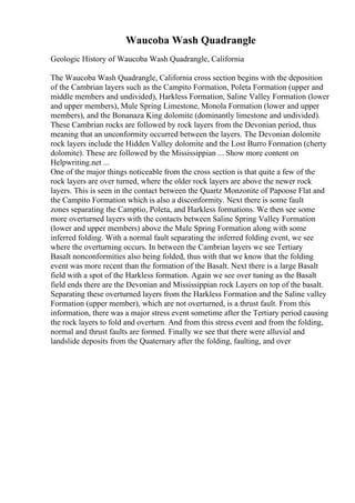 Waucoba Wash Quadrangle
Geologic History of Waucoba Wash Quadrangle, California
The Waucoba Wash Quadrangle, California cross section begins with the deposition
of the Cambrian layers such as the Campito Formation, Poleta Formation (upper and
middle members and undivided), Harkless Formation, Saline Valley Formation (lower
and upper members), Mule Spring Limestone, Monola Formation (lower and upper
members), and the Bonanaza King dolomite (dominantly limestone and undivided).
These Cambrian rocks are followed by rock layers from the Devonian period, thus
meaning that an unconformity occurred between the layers. The Devonian dolomite
rock layers include the Hidden Valley dolomite and the Lost Burro Formation (cherty
dolomite). These are followed by the Mississippian ... Show more content on
Helpwriting.net ...
One of the major things noticeable from the cross section is that quite a few of the
rock layers are over turned, where the older rock layers are above the newer rock
layers. This is seen in the contact between the Quartz Monzonite of Papoose Flat and
the Campito Formation which is also a disconformity. Next there is some fault
zones separating the Camptio, Poleta, and Harkless formations. We then see some
more overturned layers with the contacts between Saline Spring Valley Formation
(lower and upper members) above the Mule Spring Formation along with some
inferred folding. With a normal fault separating the inferred folding event, we see
where the overturning occurs. In between the Cambrian layers we see Tertiary
Basalt nonconformities also being folded, thus with that we know that the folding
event was more recent than the formation of the Basalt. Next there is a large Basalt
field with a spot of the Harkless formation. Again we see over tuning as the Basalt
field ends there are the Devonian and Mississippian rock Layers on top of the basalt.
Separating these overturned layers from the Harkless Formation and the Saline valley
Formation (upper member), which are not overturned, is a thrust fault. From this
information, there was a major stress event sometime after the Tertiary period causing
the rock layers to fold and overturn. And from this stress event and from the folding,
normal and thrust faults are formed. Finally we see that there were alluvial and
landslide deposits from the Quaternary after the folding, faulting, and over
 