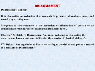 DISARMAMENT Disarmament: Concept It is elimination or reduction of armaments to preserve international peace and security by averting wars. Morgenthau: “Disarmament is the reduction or elimination of certain or all armaments for the purpose of ending the armament race”.  Charles P. Schleicher:  Disarmament “means of reducing or eliminating the material and human instrumentalities for the exercise of physical violence”. V.V. Dyke:  “Any regulation or limitation having to do with armed power is treated as a measure of Disarmament”. 