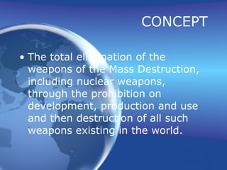 CONCEPT The total elimination of the weapons of the Mass Destruction, including nuclear weapons, through the prohibition on development, production and use and then destruction of all such weapons existing in the world. 