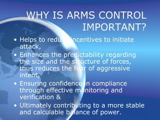 WHY IS ARMS CONTROL IMPORTANT? Helps to reduce incentives to initiate attack, Enhances the predictability regarding the size and the structure of forces, thus reduces the fear of aggressive intent, Ensuring confidence in compliance through effective monitoring and verification & Ultimately contributing to a more stable and calculable balance of power. 