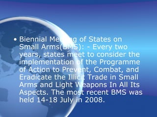 Biennial Meeting of States on Small Arms(BMS): - Every two years, states meet to consider the implementation of the Programme of Action to Prevent, Combat, and Eradicate the Illicit Trade in Small Arms and Light Weapons In All Its Aspects. The most recent BMS was held 14-18 July in 2008. 