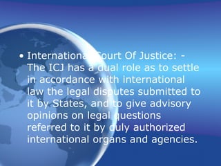 International Court Of Justice: - The ICJ has a dual role as to settle in accordance with international law the legal disputes submitted to it by States, and to give advisory opinions on legal questions referred to it by duly authorized international organs and agencies.  