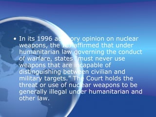 In its 1996 advisory opinion on nuclear weapons, the ICJ affirmed that under humanitarian law governing the conduct of warfare, states “must never use weapons that are incapable of distinguishing between civilian and military targets.” The Court holds the threat or use of nuclear weapons to be generally illegal under humanitarian and other law. 