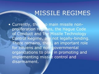 MISSILE REGIMES Currently, the two main missile non-proliferation regimes, the Hague Code of Conduct and the Missile Technology Control Regime, are not legally-binding. There remains, then, an important role for citizens and non-governmental organizations to play in promoting and implementing missile control and disarmament. 