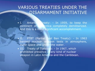 VARIOUS TREATIES UNDER THE DISARMAMENT INITIATIVE I. Antarctic Treaty: - In 1959, to keep the continent of Antarctica completely demilitarized. And this is a most significant accomplishment. II. PTBT (Partial Test Ban Treaty): - In 1963 banned nuclear weapon tests in atmosphere, outer space and under the water. III. Treaty of Tlateloco: - In 1967, which prohibited presence of any kind of nuclear weapon in Latin America and the Caribbean. 