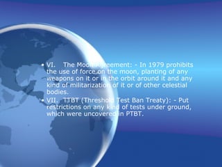 VI. The Moon Agreement: - In 1979 prohibits the use of force on the moon, planting of any weapons on it or in the orbit around it and any kind of militarization of it or of other celestial bodies. VII. TTBT (Threshold Test Ban Treaty): - Put restrictions on any kind of tests under ground, which were uncovered in PTBT. 