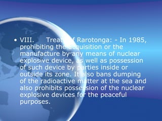 VIII. Treaty of Rarotonga: - In 1985, prohibiting the acquisition or the manufacture by any means of nuclear explosive device, as well as possession of such device by parties inside or outside its zone. It also bans dumping of the radioactive matter at the sea and also prohibits possession of the nuclear explosive devices for the peaceful purposes. 