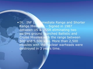 IX. INF (Intermediate Range and Shorter Range Missiles): - Signed in 1987 between US & USSR eliminating two parties ground launched Ballistic and Cruise Missiles with the range between 500 and 5,500 kms. More than 2,500 missiles with the nuclear warheads were destroyed in 3 years time. 