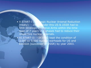 X. START-I (Strategic Nuclear Arsenal Reduction Treaty): - 1991. Under this US & USSR had to limit Strategic Offensive Arms within the time span of 7 years in 3 phases had to reduce their respective nuclear arsenals. XI. START-II: - In 1993 kept the condition of 3,000 to 3,500 nuclear warheads for US and RUSSIA (successor of USSR) by year 2003.  